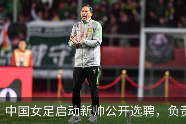 中国女足启动新帅公开选聘，负责带队备战女足世界杯、洛杉矶奥运会等
