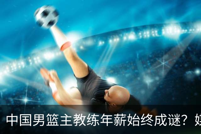 中国男篮主教练年薪始终成谜？媒体突然曝出合同，平均年薪超1000万？