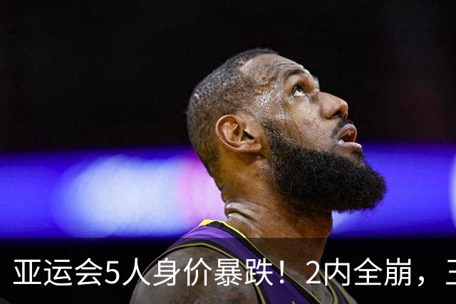 亚运会5人身价暴跌！2内全崩，王俊杰无进攻，胡明轩愧对队长角色