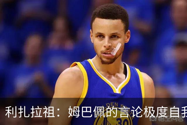 利扎拉祖：姆巴佩的言论极度自我，可别真闹出什么矛盾来