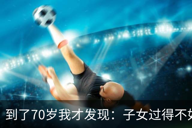 到了70岁我才发现：子女过得不如父母，比他们不孝顺更让人悲哀