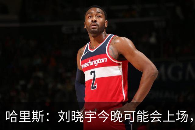 哈里斯：刘晓宇今晚可能会上场，告诉队员我们要一场一场打