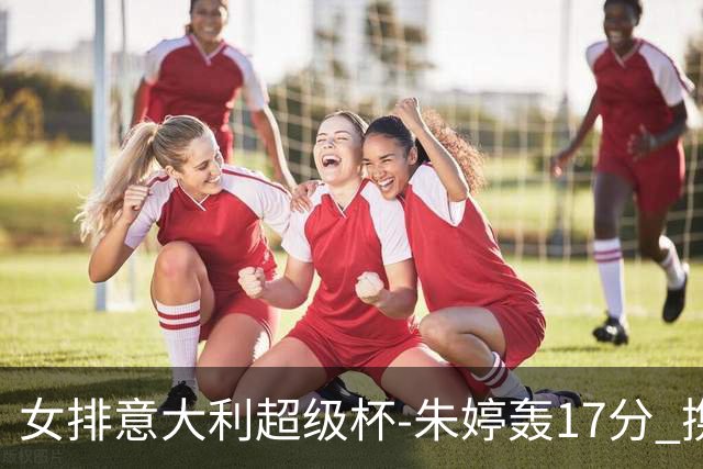 女排意大利超级杯-朱婷轰17分 携姚迪助科内夺队史第9冠