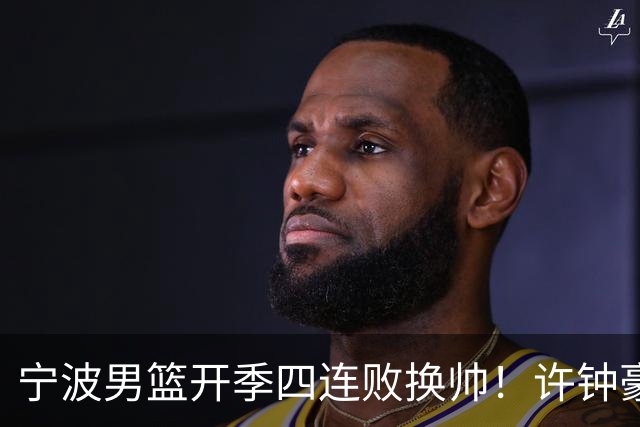 宁波男篮开季四连败换帅！许钟豪顶替外教指挥球队