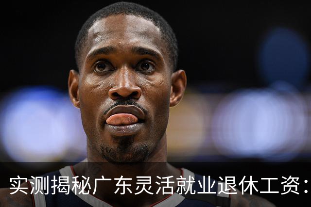 实测揭秘广东灵活就业退休工资：广州东莞深圳三城到手金额对比，实际差距比预想大不少
