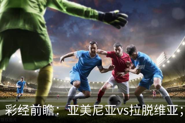 彩经前瞻：亚美尼亚vs拉脱维亚；首选主胜，次防平局
