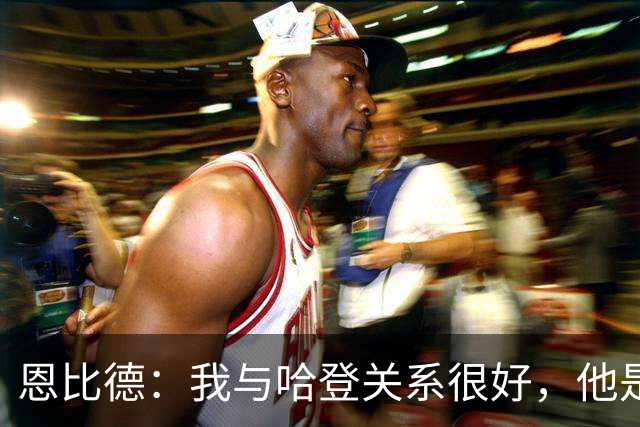 恩比德：我与哈登关系很好，他是我合作过前三的球星