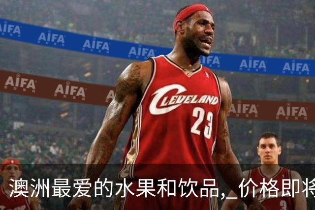 澳洲最爱的水果和饮品, 价格即将暴涨! 再也吃不起