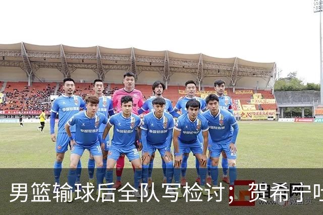 男篮输球后全队写检讨；贺希宁吐槽，自己想打亚运会却没机会