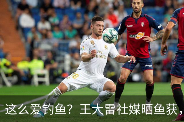 这么爱钓鱼？王大雷社媒晒鱼获，18.5KG重的青鱼个人纪录