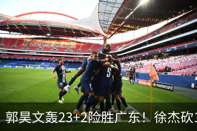 郭昊文轰23+2险胜广东！徐杰砍16分尽力，难耐杜润旺末节化身克莱