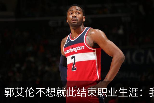 郭艾伦不想就此结束职业生涯：我会努力再试一试！