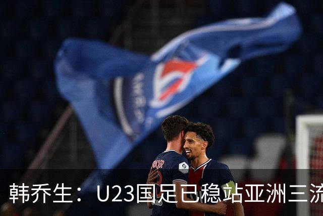 韩乔生：U23国足已稳站亚洲三流，U系列有起色国足不再是毫无希望