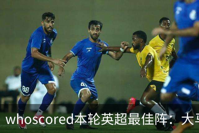 whoscored本轮英超最佳阵：大马丁、福登领衔，加布、达洛特在列